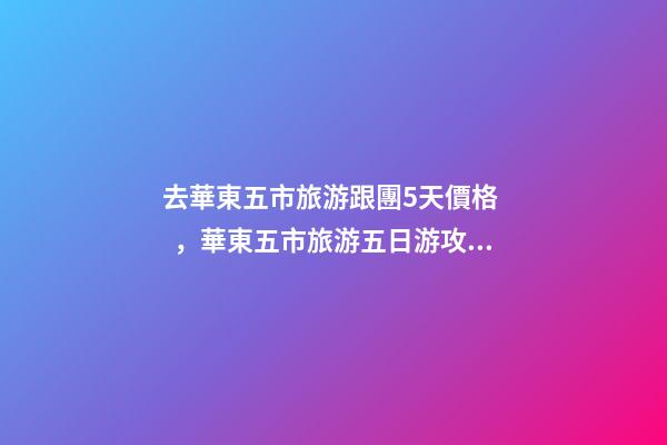 去華東五市旅游跟團5天價格，華東五市旅游五日游攻略